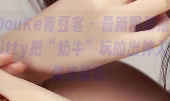 QingDouKe青豆客 – 最新图册报到！赵小米Kitty把“奶牛”玩的出神入化，等你来猜谜！